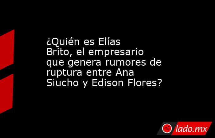 ¿Quién es Elías Brito, el empresario que genera rumores de ruptura entre Ana Siucho y Edison Flores?. Noticias en tiempo real