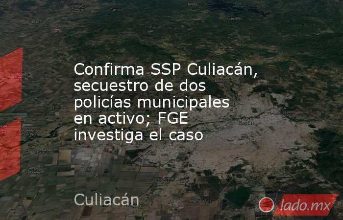 Confirma SSP Culiacán, secuestro de dos policías municipales en activo; FGE investiga el caso. Noticias en tiempo real