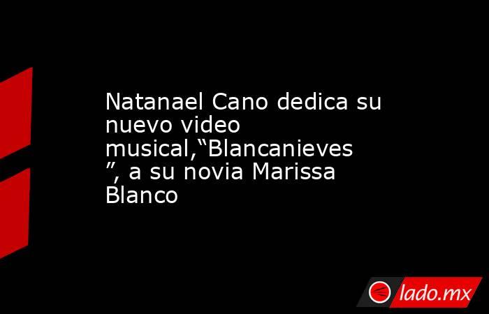 Natanael Cano dedica su nuevo video musical,“Blancanieves”, a su novia Marissa Blanco. Noticias en tiempo real