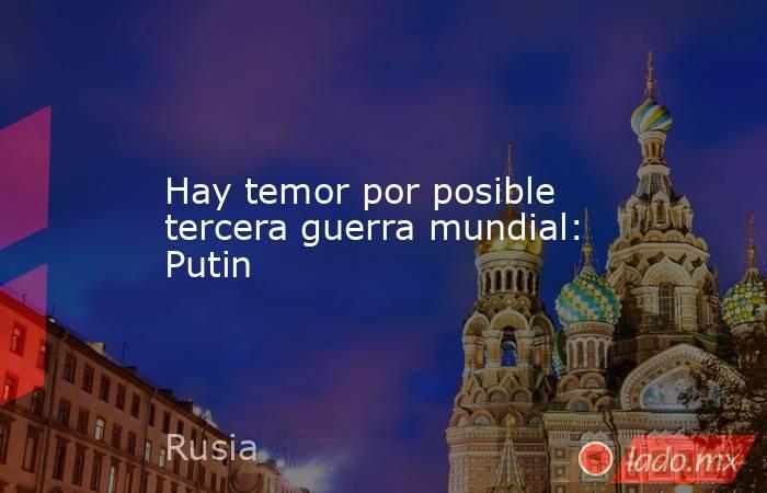 Hay temor por posible tercera guerra mundial: Putin. Noticias en tiempo real