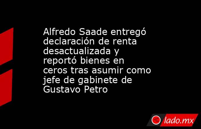 Alfredo Saade entregó declaración de renta desactualizada y reportó bienes en ceros tras asumir como jefe de gabinete de Gustavo Petro. Noticias en tiempo real