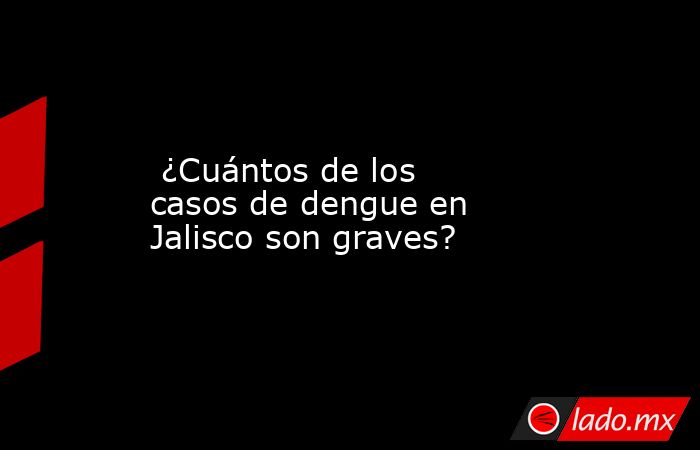  ¿Cuántos de los casos de dengue en Jalisco son graves?. Noticias en tiempo real