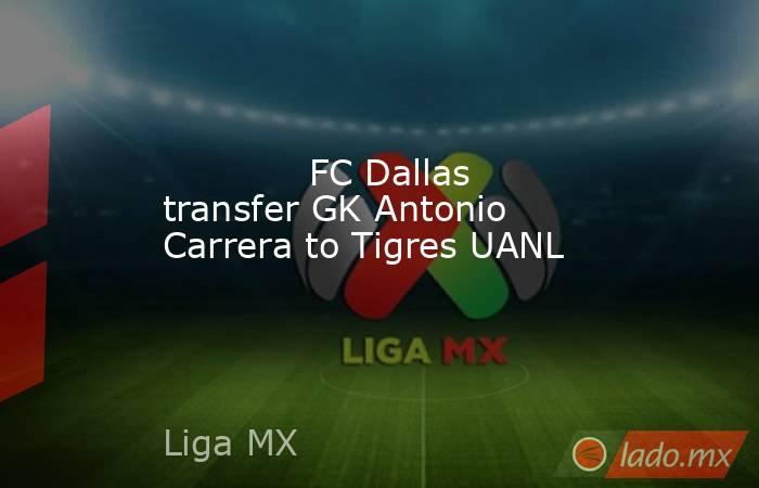             FC Dallas transfer GK Antonio Carrera to Tigres UANL        . Noticias en tiempo real