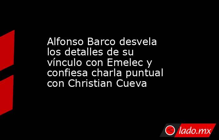 Alfonso Barco desvela los detalles de su vínculo con Emelec y confiesa charla puntual con Christian Cueva. Noticias en tiempo real