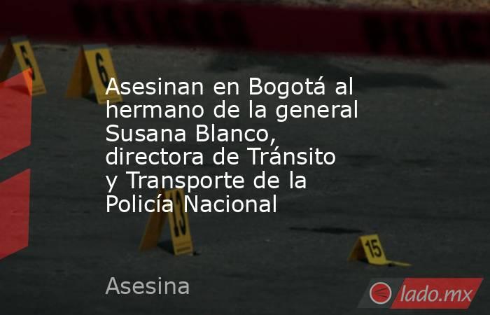 Asesinan en Bogotá al hermano de la general Susana Blanco, directora de Tránsito y Transporte de la Policía Nacional. Noticias en tiempo real
