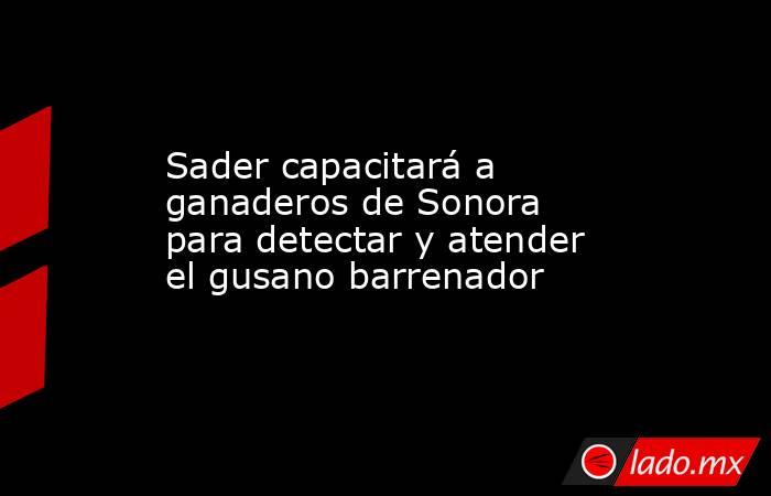 Sader capacitará a ganaderos de Sonora para detectar y atender el gusano barrenador. Noticias en tiempo real