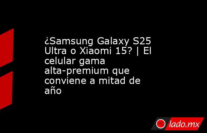 ¿Samsung Galaxy S25 Ultra o Xiaomi 15? | El celular gama alta-premium que conviene a mitad de año. Noticias en tiempo real