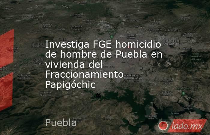 Investiga FGE homicidio de hombre de Puebla en vivienda del Fraccionamiento Papigóchic. Noticias en tiempo real