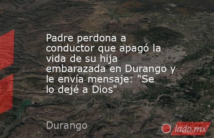 Padre perdona a conductor que apagó la vida de su hija embarazada en Durango y le envía mensaje: 