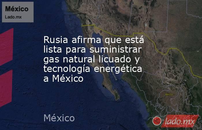 Rusia afirma que está lista para suministrar gas natural licuado y tecnología energética a México. Noticias en tiempo real