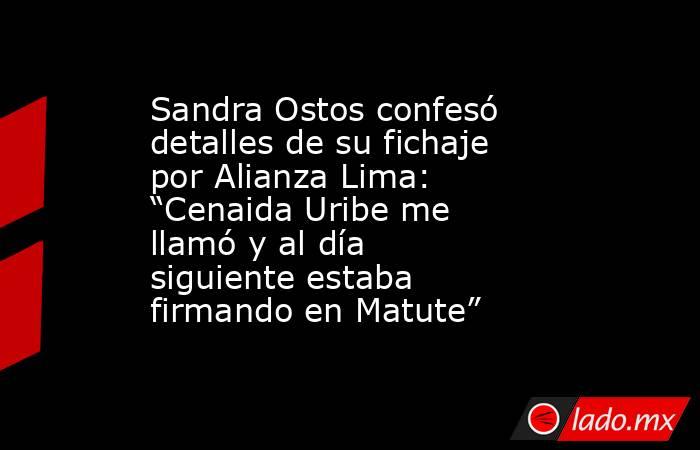 Sandra Ostos confesó detalles de su fichaje por Alianza Lima: “Cenaida Uribe me llamó y al día siguiente estaba firmando en Matute”. Noticias en tiempo real