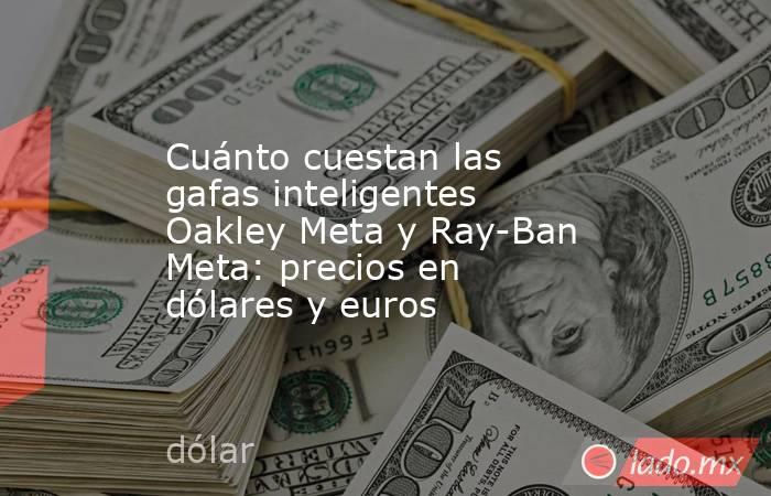 Cuánto cuestan las gafas inteligentes Oakley Meta y Ray-Ban Meta: precios en dólares y euros. Noticias en tiempo real