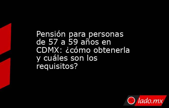 Pensión para personas de 57 a 59 años en CDMX: ¿cómo obtenerla y cuáles son los requisitos?. Noticias en tiempo real