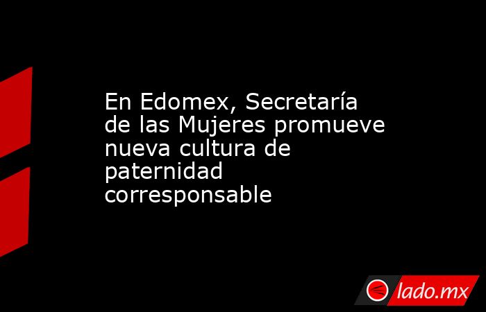 En Edomex, Secretaría de las Mujeres promueve nueva cultura de paternidad corresponsable. Noticias en tiempo real