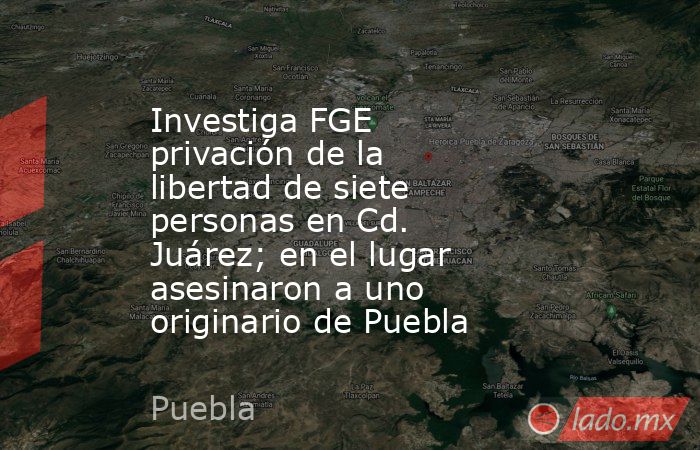 Investiga FGE privación de la libertad de siete personas en Cd. Juárez; en el lugar asesinaron a uno originario de Puebla. Noticias en tiempo real