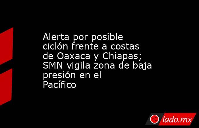Alerta por posible ciclón frente a costas de Oaxaca y Chiapas; SMN vigila zona de baja presión en el Pacífico. Noticias en tiempo real