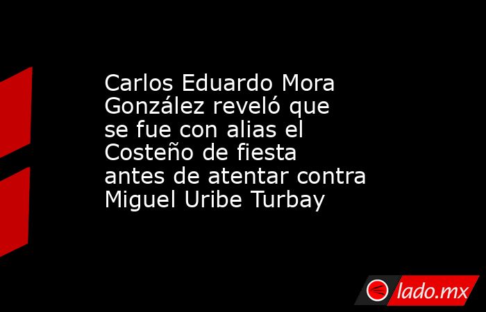 Carlos Eduardo Mora González reveló que se fue con alias el Costeño de fiesta antes de atentar contra Miguel Uribe Turbay . Noticias en tiempo real