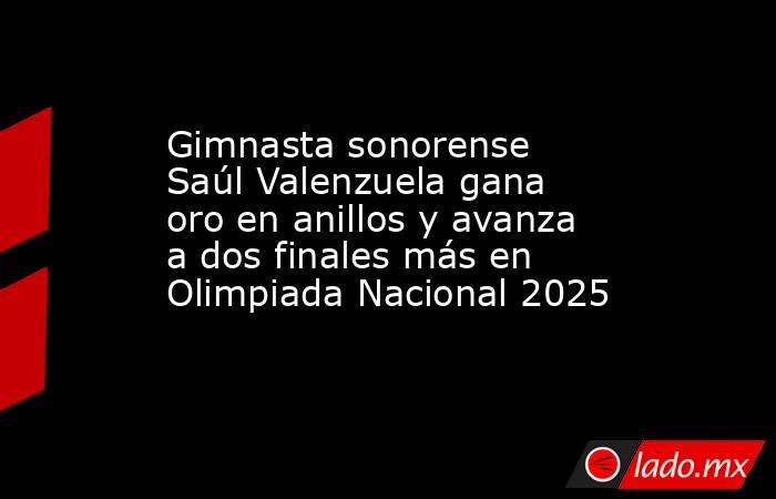 Gimnasta sonorense Saúl Valenzuela gana oro en anillos y avanza a dos finales más en Olimpiada Nacional 2025. Noticias en tiempo real