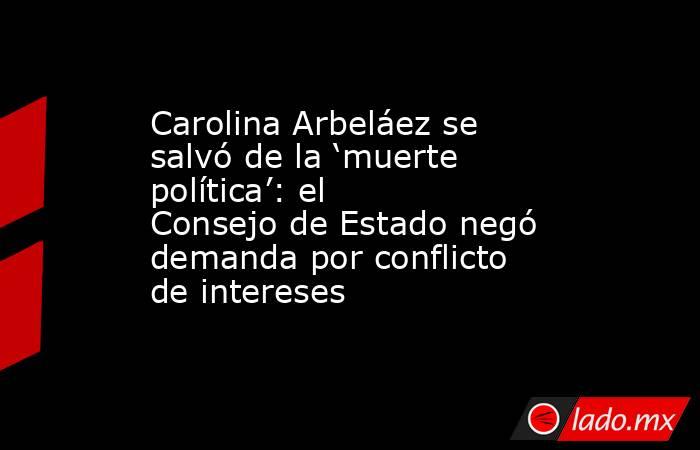 Carolina Arbeláez se salvó de la ‘muerte política’: el Consejo de Estado negó demanda por conflicto de intereses. Noticias en tiempo real