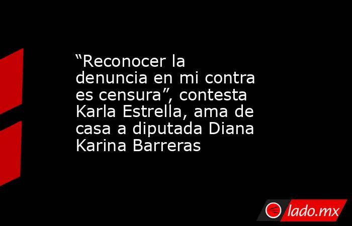 “Reconocer la denuncia en mi contra es censura”, contesta Karla Estrella, ama de casa a diputada Diana Karina Barreras. Noticias en tiempo real