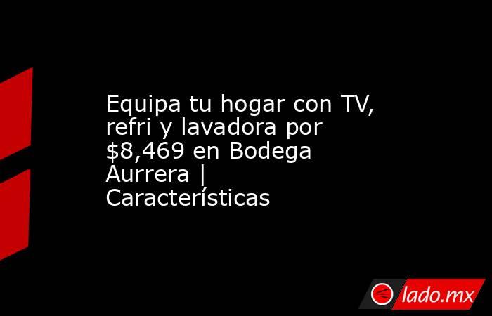 Equipa tu hogar con TV, refri y lavadora por $8,469 en Bodega Aurrera | Características. Noticias en tiempo real