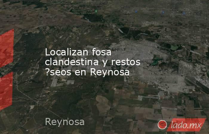Localizan fosa clandestina y restos ?seos en Reynosa. Noticias en tiempo real