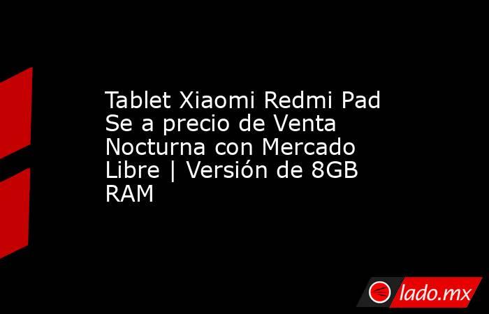 Tablet Xiaomi Redmi Pad Se a precio de Venta Nocturna con Mercado Libre | Versión de 8GB RAM. Noticias en tiempo real