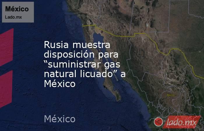 Rusia muestra disposición para “suministrar gas natural licuado” a México. Noticias en tiempo real