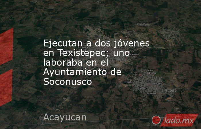 Ejecutan a dos jóvenes en Texistepec; uno laboraba en el Ayuntamiento de Soconusco. Noticias en tiempo real