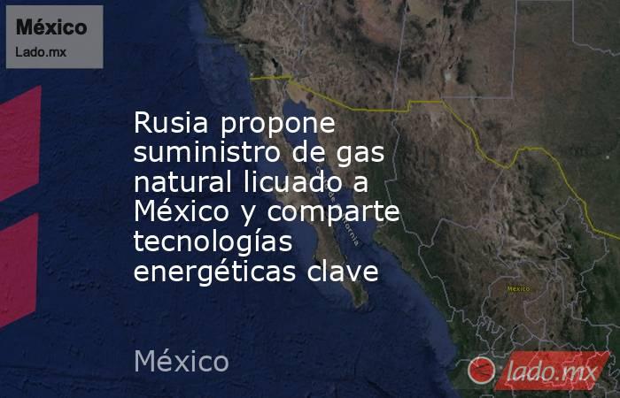 Rusia propone suministro de gas natural licuado a México y comparte tecnologías energéticas clave. Noticias en tiempo real