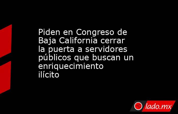 Piden en Congreso de Baja California cerrar la puerta a servidores públicos que buscan un enriquecimiento ilícito. Noticias en tiempo real