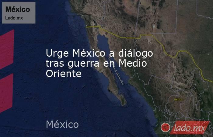 Urge México a diálogo tras guerra en Medio Oriente. Noticias en tiempo real