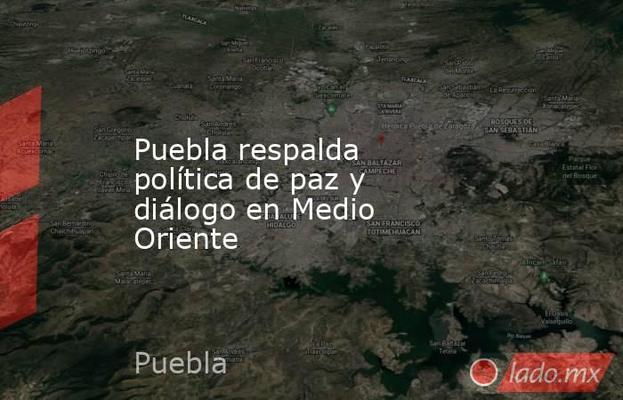 Puebla respalda política de paz y diálogo en Medio Oriente. Noticias en tiempo real