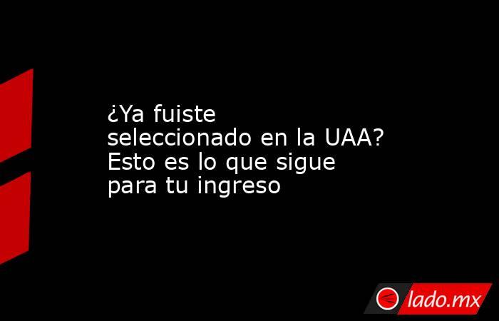 ¿Ya fuiste seleccionado en la UAA? Esto es lo que sigue para tu ingreso. Noticias en tiempo real