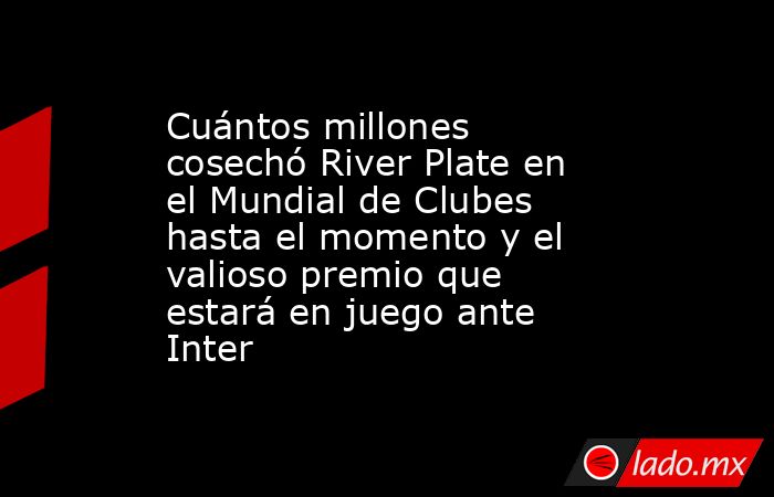 Cuántos millones cosechó River Plate en el Mundial de Clubes hasta el momento y el valioso premio que estará en juego ante Inter. Noticias en tiempo real
