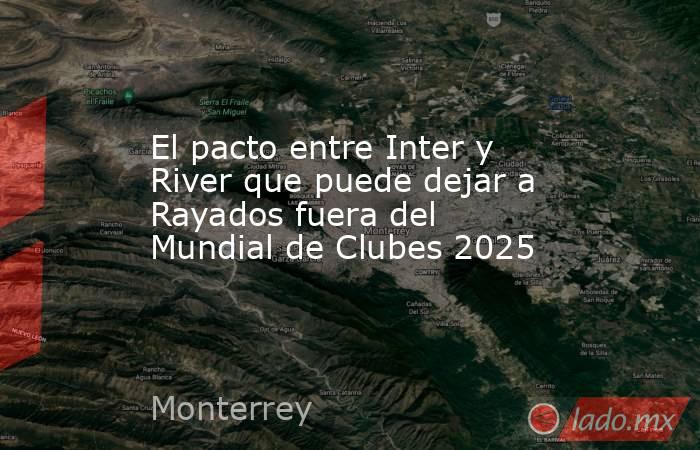 El pacto entre Inter y River que puede dejar a Rayados fuera del Mundial de Clubes 2025. Noticias en tiempo real