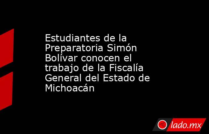 Estudiantes de la Preparatoria Simón Bolívar conocen el trabajo de la Fiscalía General del Estado de Michoacán. Noticias en tiempo real