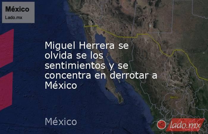 Miguel Herrera se olvida se los sentimientos y se concentra en derrotar a México. Noticias en tiempo real