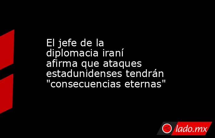 El jefe de la diplomacia iraní afirma que ataques estadunidenses tendrán 