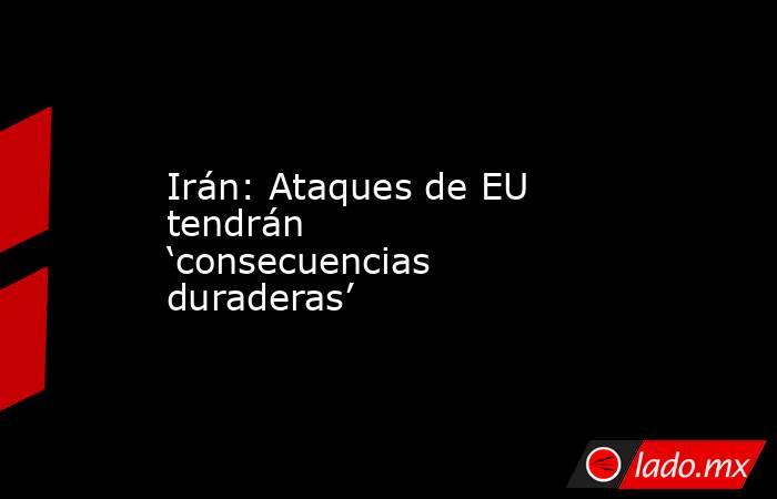 Irán: Ataques de EU tendrán ‘consecuencias duraderas’. Noticias en tiempo real