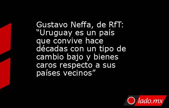 Gustavo Neffa, de RfT: “Uruguay es un país que convive hace décadas con un tipo de cambio bajo y bienes caros respecto a sus países vecinos”. Noticias en tiempo real