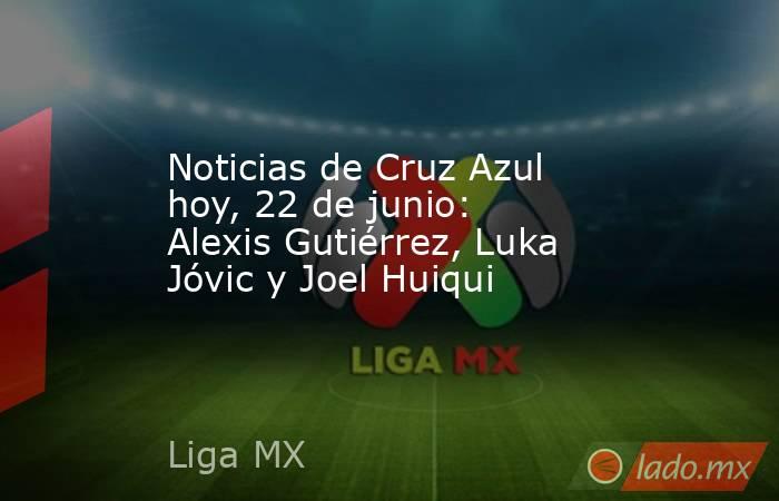 Noticias de Cruz Azul hoy, 22 de junio: Alexis Gutiérrez, Luka Jóvic y Joel Huiqui. Noticias en tiempo real