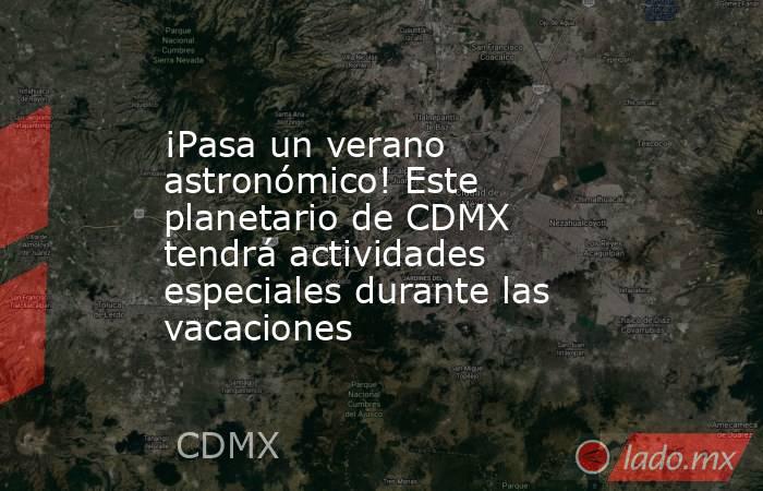 ¡Pasa un verano astronómico! Este planetario de CDMX tendrá actividades especiales durante las vacaciones. Noticias en tiempo real