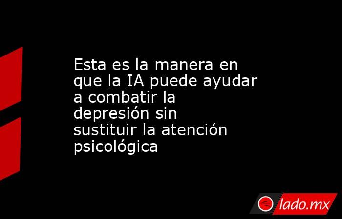 Esta es la manera en que la IA puede ayudar a combatir la depresión sin sustituir la atención psicológica. Noticias en tiempo real