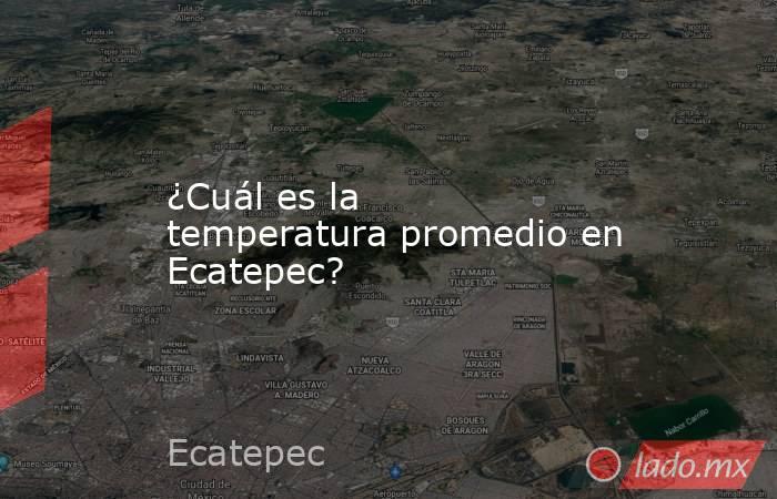¿Cuál es la temperatura promedio en Ecatepec?. Noticias en tiempo real
