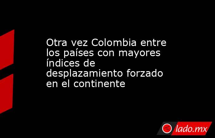Otra vez Colombia entre los países con mayores índices de desplazamiento forzado en el continente. Noticias en tiempo real