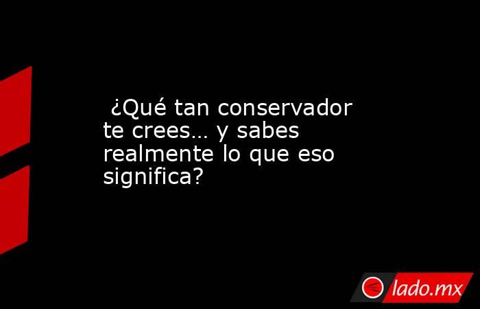  ¿Qué tan conservador te crees… y sabes realmente lo que eso significa?. Noticias en tiempo real