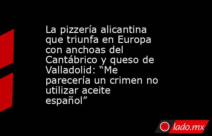 La pizzería alicantina que triunfa en Europa con anchoas del Cantábrico y queso de Valladolid: “Me parecería un crimen no utilizar aceite español”. Noticias en tiempo real