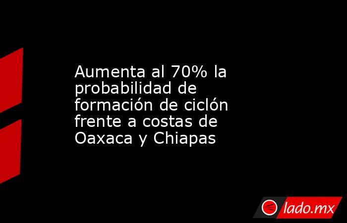 Aumenta al 70% la probabilidad de formación de ciclón frente a costas de Oaxaca y Chiapas. Noticias en tiempo real