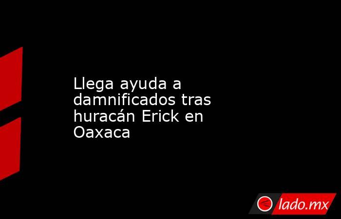 Llega ayuda a damnificados tras huracán Erick en Oaxaca. Noticias en tiempo real